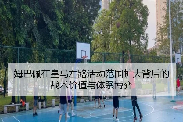 姆巴佩在皇马左路活动范围扩大背后的战术价值与体系博弈