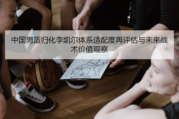 中国男篮归化李凯尔体系适配度再评估与未来战术价值观察