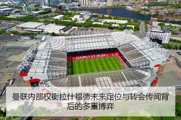 曼联内部权衡拉什福德未来定位与转会传闻背后的多重博弈
