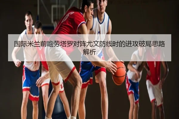 国际米兰前瞻劳塔罗对阵尤文防线时的进攻破局思路解析