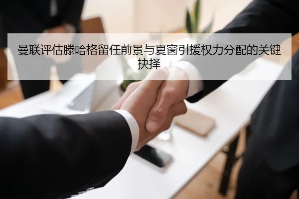 曼联评估滕哈格留任前景与夏窗引援权力分配的关键抉择
