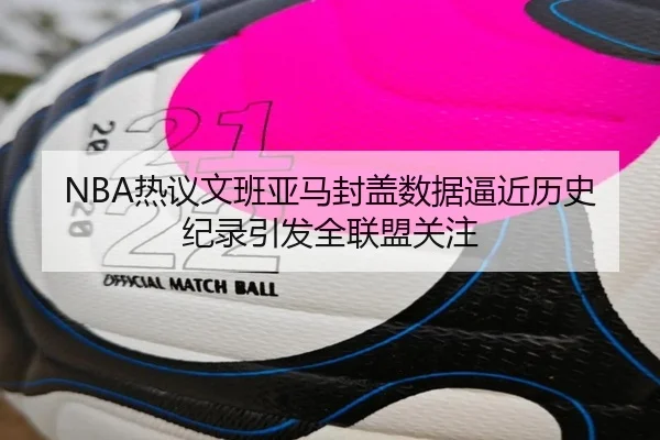 NBA热议文班亚马封盖数据逼近历史纪录引发全联盟关注