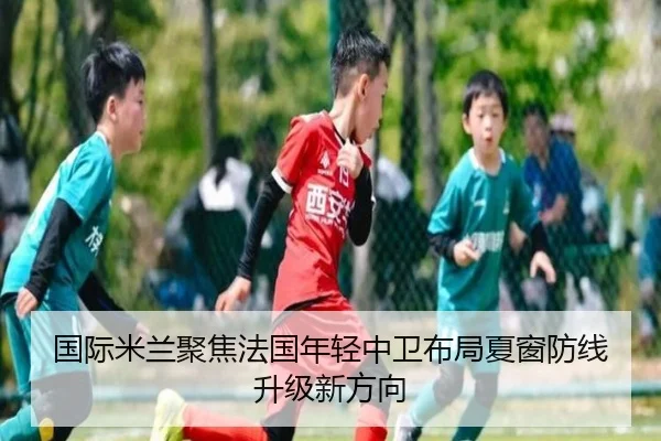 国际米兰聚焦法国年轻中卫布局夏窗防线升级新方向