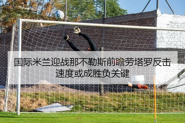 国际米兰迎战那不勒斯前瞻劳塔罗反击速度或成胜负关键