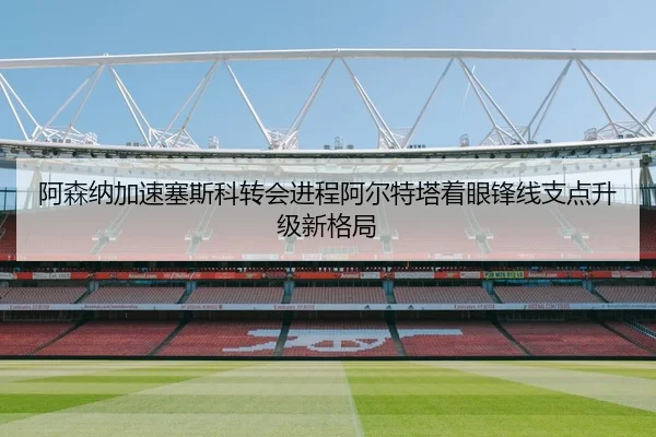 阿森纳加速塞斯科转会进程阿尔特塔着眼锋线支点升级新格局
